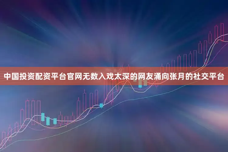 中国投资配资平台官网无数入戏太深的网友涌向张月的社交平台