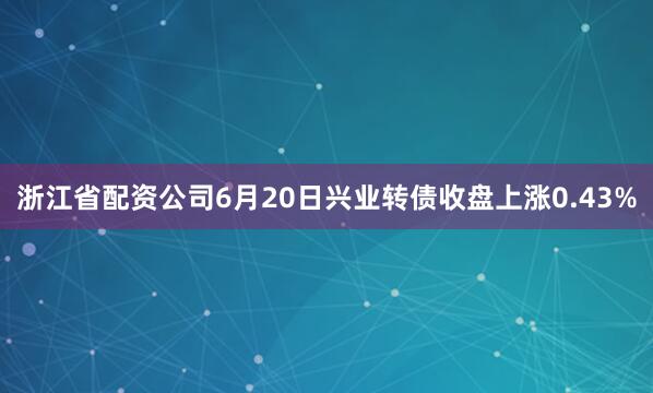 浙江省配资公司6月20日兴业转债收盘上涨0.43%