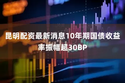 昆明配资最新消息10年期国债收益率振幅超30BP