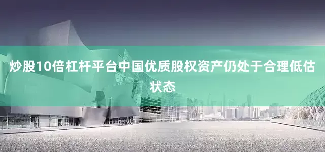 炒股10倍杠杆平台中国优质股权资产仍处于合理低估状态