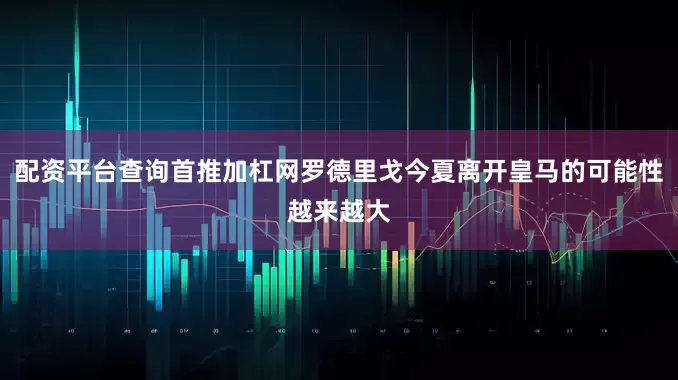 配资平台查询首推加杠网罗德里戈今夏离开皇马的可能性越来越大