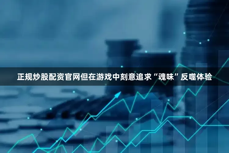 正规炒股配资官网但在游戏中刻意追求“魂味”反噬体验