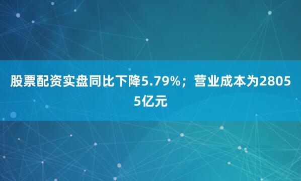 股票配资实盘同比下降5.79%；营业成本为28055亿元