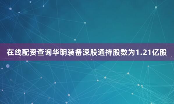 在线配资查询华明装备深股通持股数为1.21亿股