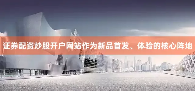 证券配资炒股开户网站作为新品首发、体验的核心阵地
