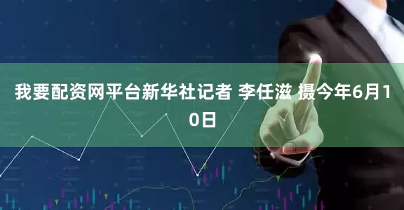 我要配资网平台新华社记者 李任滋 摄今年6月10日