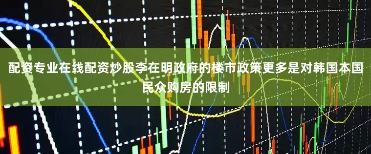 配资专业在线配资炒股李在明政府的楼市政策更多是对韩国本国民众购房的限制