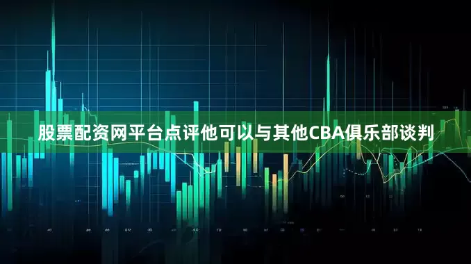 股票配资网平台点评他可以与其他CBA俱乐部谈判
