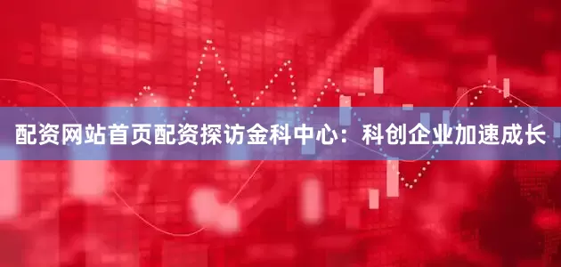 配资网站首页配资  探访金科中心:  科创企业加速成长