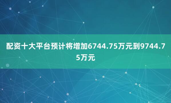 配资十大平台预计将增加6744.75万元到9744.75万元